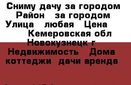 Сниму дачу за городом › Район ­ за городом › Улица ­ любая › Цена ­ 5 000 - Кемеровская обл., Новокузнецк г. Недвижимость » Дома, коттеджи, дачи аренда   
